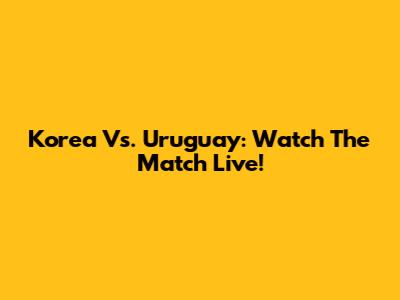Korea Vs. Uruguay: Watch The Match Live!