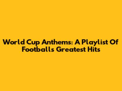 World Cup Anthems: A Playlist Of Football's Greatest Hits